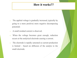 How it works??
o The applied voltage is gradually increased, typically by
going to a more positive( more negative decomposing
potential)
o A small residual current is observed.
o When the voltage becomes great enough, reduction
occurs at the analytical electrode causing a current.
o The electrode is rapidly saturated so current production
is limited – based on diffusion of the analyte to the
small electrode.
 