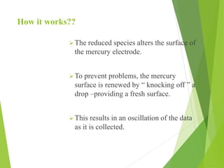 How it works??
The reduced species alters the surface of
the mercury electrode.
To prevent problems, the mercury
surface is renewed by “ knocking off ” a
drop –providing a fresh surface.
This results in an oscillation of the data
as it is collected.
 
