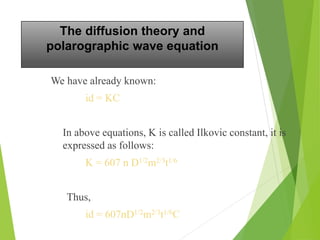 The diffusion theory and
polarographic wave equation
We have already known:
id = KC
In above equations, K is called Ilkovic constant, it is
expressed as follows:
K = 607 n D1/2m2/3t1/6
Thus,
id = 607nD1/2m2/3t1/6C
 