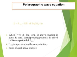 Polarographic wave equation
E = E1/2 – RT/ nF ln(i/(id-1))
 When i = ½ id , log term in above equation is
equal to zero, corresponding potential is called
halfwave potential E1/2
 E1/2 independent on the concentration
 basis of qualitative analysis
 