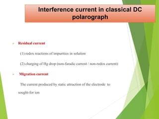 Interference current in classical DC
polarograph
 Residual current
(1) redox reactions of impurities in solution
(2) charging of Hg drop (non-faradic current / non-redox current)
 Migration current
The current produced by static attraction of the electrode to
sought-for ion
 