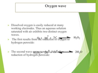 Oxygen wave
 Dissolved oxygen is easily reduced at many
working electrodes. Thus an aqueous solution
saturated with air exhibits two distinct oxygen
waves.
 The first results from the reduction of oxygen to
hydrogen peroxide:
 The second wave corresponds to the further
reduction of hydrogen peroxide:
 