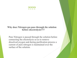 ????
Why does Nitrogen gas pass through the solution
before elecctrolysis???
Pure Nitrogen is passed through the solution before
connecting the electrolysis so as to remove
dissolved oxygen and during purification process a
current of pure nitrogen is maintained over the
surface of the solution.
 