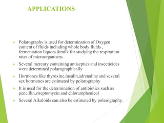 APPLICATIONS
 Polarography is used for determination of Oxygen
content of fluids including whole body fluids ,
fermentation liquors &milk for studying the respiration
rates of microorganisms
 Several mercury containing antiseptics and insecticides
were determined polarographically
 Hormones like thyroxine,insulin,adrenaline and several
sex hormones are estimated by polarography
 It is used for the determination of antibiotics such as
pencillin,streptomycin and chloramphenicol
 Several Alkaloids can also be estimated by polarography.
 