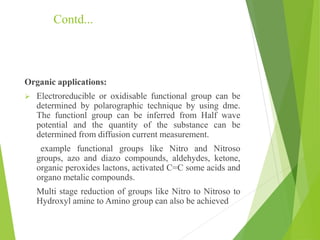 Contd...
Organic applications:
 Electroreducible or oxidisable functional group can be
determined by polarographic technique by using dme.
The functionl group can be inferred from Half wave
potential and the quantity of the substance can be
determined from diffusion current measurement.
example functional groups like Nitro and Nitroso
groups, azo and diazo compounds, aldehydes, ketone,
organic peroxides lactons, activated C=C some acids and
organo metalic compounds.
Multi stage reduction of groups like Nitro to Nitroso to
Hydroxyl amine to Amino group can also be achieved
 