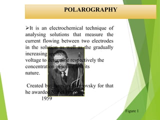 POLAROGRAPHY
It is an electrochemical technique of
analysing solutions that measure the
current flowing between two electrodes
in the solution as well as the gradually
increasing applied
voltage to determine respectively the
concentration of solute and its
nature.
Created by: Jaroslav Heyrovsky for that
he awarded Nobel Prize in
1959
Figure 1
 