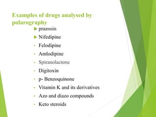 Examples of drugs analysed by
polarography
 prazosin
 Nifedipine
• Felodipine
• Amlodipine
• Spiranolactone
• Digitoxin
• p- Benzoquinone
• Vitamin K and its derivatives
• Azo and diazo compounds
• Keto steroids
 