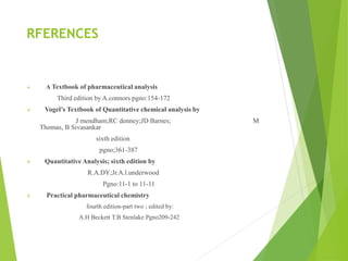 RFERENCES
 A Textbook of pharmaceutical analysis
Third edition by A.connors pgno:154-172
 Vogel’s Textbook of Quantitative chemical analysis by
J mendham;RC denney;JD Barnes; M
Thomas, B Sivasankar
sixth edition
pgno;361-387
 Quantitative Analysis; sixth edition by
R.A.DY;Jr.A.l.underwood
Pgno:11-1 to 11-11
 Practical pharmaceutical chemistry
fourth edition-part two ; edited by:
A.H Beckett T.B Stenlake Pgno209-242
 