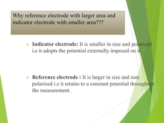 Why reference electrode with larger area and
indicator electrode with smaller area???
 Indicator electrode: It is smaller in size and polarized
i.e it adopts the potential externally imposed on it.
 Reference electrode : It is larger in size and non
polarized i.e it retains to a constant potential throughout
the measurement.
 
