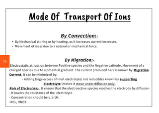 Mode Of Transport Of Ions
By Convection:-
• By Mechanical stirring or by heating, as it increases current increases.
• Movement of mass due to a natural or mechanical force.
By Migration:-
Electrostatic atrraction between Positive species and the Negative cathode, Movement of a
charged species due to a potential gradient. The current produced here is known by Migration
Current, It can be minimized by:
- Adding large excess of inert electrolyte( not reducible) known by supporting
electrolyte.(makes it move under diffusion only)
Role of Electrolyte:- It ensure that the electroactive species reaches the electrode by diffusion
- It lowers the resistance of the electrolyte.
- Concentration should be o.1-1M.
-KCL, HNO3
16
 
