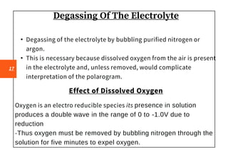 Degassing Of The Electrolyte
• Degassing of the electrolyte by bubbling purified nitrogen or
argon.
• This is necessary because dissolved oxygen from the air is present
in the electrolyte and, unless removed, would complicate
interpretation of the polarogram.
Effect of Dissolved Oxygen
Oxygen is an electro reducible species its presence in solution
produces a double wave in the range of 0 to -1.0V due to
reduction
-Thus oxygen must be removed by bubbling nitrogen through the
solution for five minutes to expel oxygen.
17
 