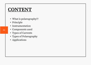 CONTENT
• What is polarography??
• Principle
• Instrumentation
• Components used
• Types of Currents
• Types of Polarography
• Applications
02
 