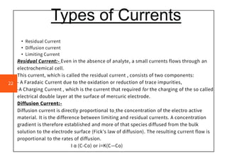 Types of Currents
• Residual Current
• Diffusion current
• Limiting Current
Residual Current:- Even in the absence of analyte, a small currents flows through an
electrochemical cell.
This current, which is called the residual current , consists of two components:
- A Faradaic Current due to the oxidation or reduction of trace impurities,
-A Charging Current , which is the current that required for the charging of the so called
electrical double layer at the surface of mercuric electrode.
Diffusion Current:-
Diffusion current is directly proportional to the concentration of the electro active
material. It is the difference between limiting and residual currents. A concentration
gradient is therefore established and more of that species diffused from the bulk
solution to the electrode surface (Fick's law of diffusion). The resulting current flow is
proportional to the rates of diffusion.
I α (C-Co) or i=K(C—Co)
22
 