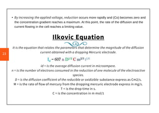 • By increasing the applied voltage, reduction occurs more rapidly and (Co) becomes zero and
the concentration gradient reaches a maximum. At this point, the rate of the diffusion and the
current flowing in the cell reaches a limiting value.
Ilkovic Equation
It is the equation that relates the parameters that determine the magnitude of the diffusion
current obtained with a dropping Mercuric electrode.
id = is the average diffusion current in microampere.
n = is the number of electrons consumed in the reduction of one molecule of the electroactive
species.
D = is the diffusion coefficient of the reducible or oxidizible substance express as Cm2/s.
M = is the rate of flow of mercury from the dropping mercuric electrode express in mg/s.
T = is the drop time in s.
C = is the concentration in m mol/1
23
 