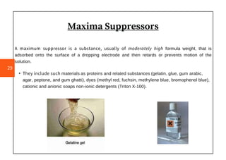 Maxima Suppressors
A maximum suppressor is a substance, usually of moderately high formula weight, that is
adsorbed onto the surface of a dropping electrode and then retards or prevents motion of the
solution.
• They include such materials as proteins and related substances (gelatin, glue, gum arabic,
agar, peptone, and gum ghatti), dyes (methyl red, fuchsin, methylene blue, bromophenol blue),
cationic and anionic soaps non-ionic detergents (Triton X-100).
29
 