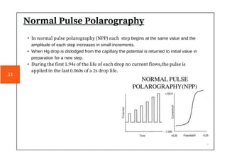 Normal Pulse Polarography
• In normal pulse polarography (NPP) each step begins at the same value and the
amplitude of each step increases in small increments.
• When Hg drop is dislodged from the capillary the potential is returned to initial value in
preparation for a new step.
• During the first 1.94s of the life of each drop no current flows,the pulse is
applied in the last 0.060s of a 2s drop life.
33
 