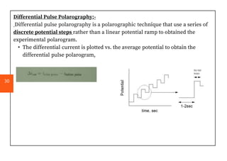 Differential Pulse Polarography:-
Differential pulse polarography is a polarographic technique that use a series of
discrete potential steps rather than a linear potential ramp to obtained the
experimental polarogram.
• The differential current is plotted vs. the average potential to obtain the
differential pulse polarogram,
30
 