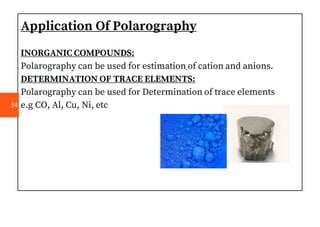 Application Of Polarography
INORGANIC COMPOUNDS:
Polarography can be used for estimation of cation and anions.
DETERMINATION OF TRACE ELEMENTS:
Polarography can be used for Determination of trace elements
e.g CO, Al, Cu, Ni, etc
34
 
