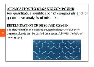 APPLICATION TO ORGANIC COMPOUND:
For quantitative identification of compounds and for
quantitative analysis of mixtures.
DETERMINATION OF DISSOLVED OXYGEN:
The determination of dissolved oxygen in aqueous solution or
organic solvents can be carried out successfully with the help of
polarography.
35
 