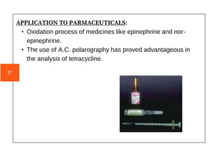APPLICATION TO PARMACEUTICALS:
• Oxidation process of medicines like epinephrine and nor-
epinephrine.
• The use of A.C. polarography has proved advantageous in
the analysis of tetracycline.
37
 