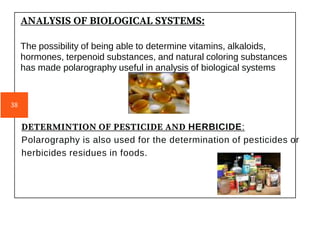 DETERMINTION OF PESTICIDE AND HERBICIDE:
Polarography is also used for the determination of pesticides or
herbicides residues in foods.
ANALYSIS OF BIOLOGICAL SYSTEMS:
The possibility of being able to determine vitamins, alkaloids,
hormones, terpenoid substances, and natural coloring substances
has made polarography useful in analysis of biological systems
38
 