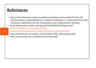 References
• https://chem.libretexts.org/Courses/BethuneCookman_University/B-CU%3A_CH-
345_Quantitative_Analysis/Book%3A_Analytical_Chemistry_2.1_(Harvey)/11%3A_Elect
rochemical_Methods/11.04%3A_Voltammetric_and_Amperometric_Methods.
• http://hishamezzat.weebly.com/uploads/9/0/6/0/9060375/chapter3.pdf.
• James W. Robinson Undergraduate Book
• Instrumental Techniques for Analytical Chemistry By Frank Settle.
• http://chemistry.du.ac.in/study_material/4103-A/MSc_Polarography.pdf.
• http://www.umich.edu/~chem241/lecture13final.pdf.
39
 