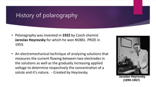 History of polarography
• Polarography was invented in 1922 by Czech chemist
Jaroslav Heyrovsky for which he won NOBEL PRIZE in
1959.
• An electromechanical technique of analyzing solutions that
measures the current flowing between two electrodes in
the solutions as well as the gradually increasing applied
voltage to determine respectively the concentration of a
solute and it’s nature. - Created by Heyrovsky.
Jaroslav Heyrovsky
(1890-1967)
 