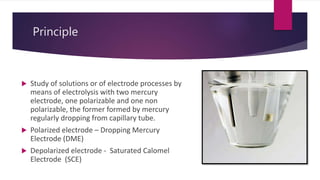 Principle
 Study of solutions or of electrode processes by
means of electrolysis with two mercury
electrode, one polarizable and one non
polarizable, the former formed by mercury
regularly dropping from capillary tube.
 Polarized electrode – Dropping Mercury
Electrode (DME)
 Depolarized electrode - Saturated Calomel
Electrode (SCE)
 