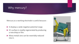 Why mercury?
Mercury as a working electrode is useful because :
 It displays a wide negative potential range.
 It’s surface is readily regenerated by producing
a new drop or film.
 Many metals ions can be reverisbly reduced
into it.
 