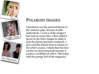 Polaroid images. I decided to use the polaroid theme in the contents page, because it adds authenticity. I used 3 of the images I had took to create this. I then added a layout to the three images to make it look the photos had been scattered. I also used the Elabris font to inform of the artist’s names. I think that this font creates an interesting look because it creates a scribbled on effect. This helps with the grungy feel of the magazine. 