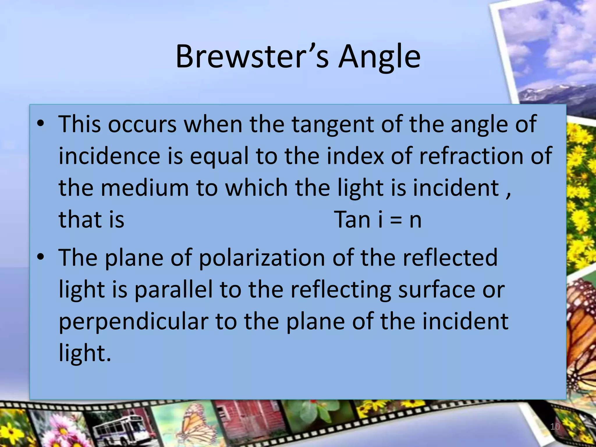 Brewster’s Angle
• This occurs when the tangent of the angle of
incidence is equal to the index of refraction of
the medium to which the light is incident ,
that is Tan i = n
• The plane of polarization of the reflected
light is parallel to the reflecting surface or
perpendicular to the plane of the incident
light.
10
 