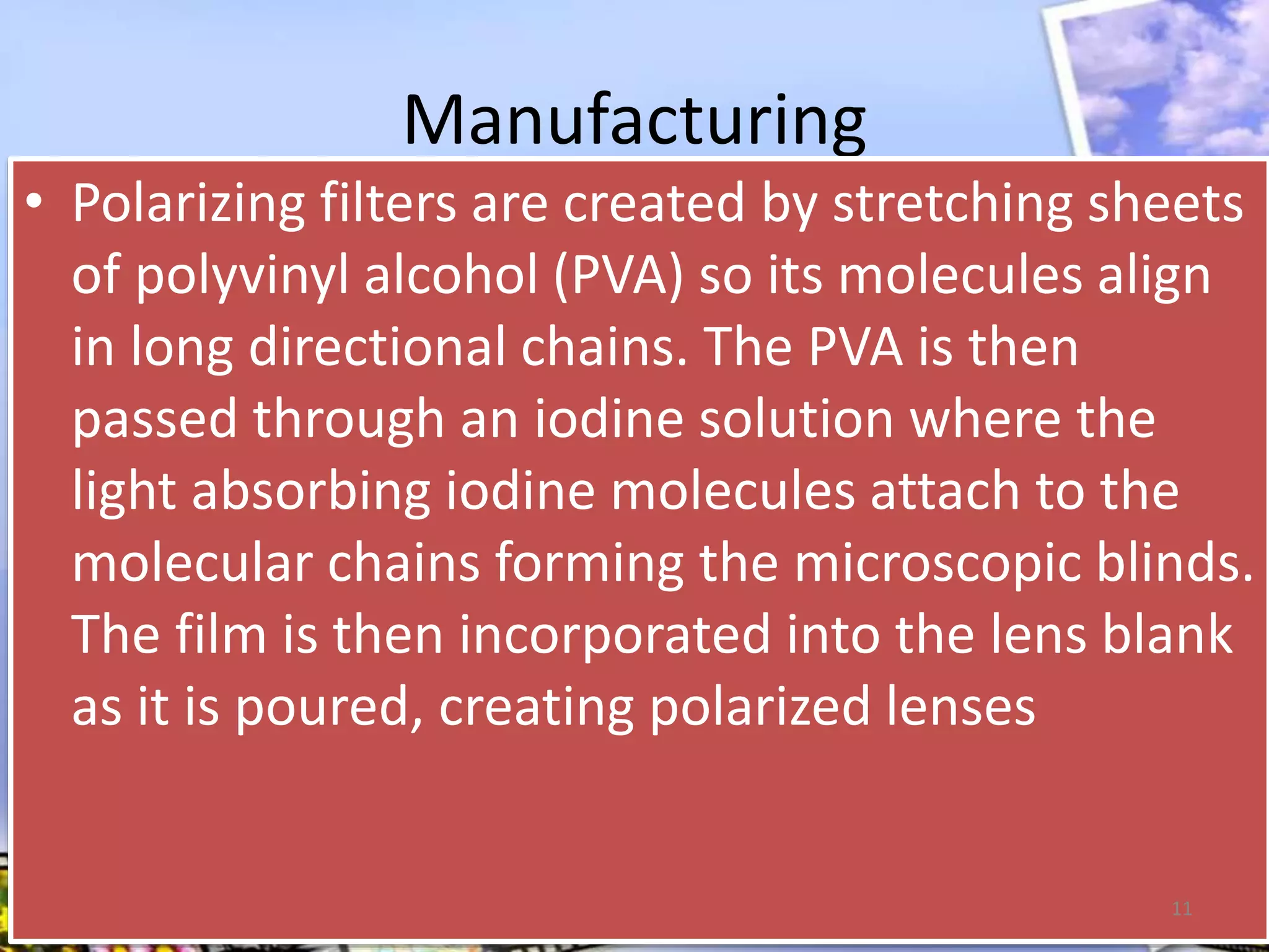 Manufacturing
• Polarizing filters are created by stretching sheets
of polyvinyl alcohol (PVA) so its molecules align
in long directional chains. The PVA is then
passed through an iodine solution where the
light absorbing iodine molecules attach to the
molecular chains forming the microscopic blinds.
The film is then incorporated into the lens blank
as it is poured, creating polarized lenses
11
 