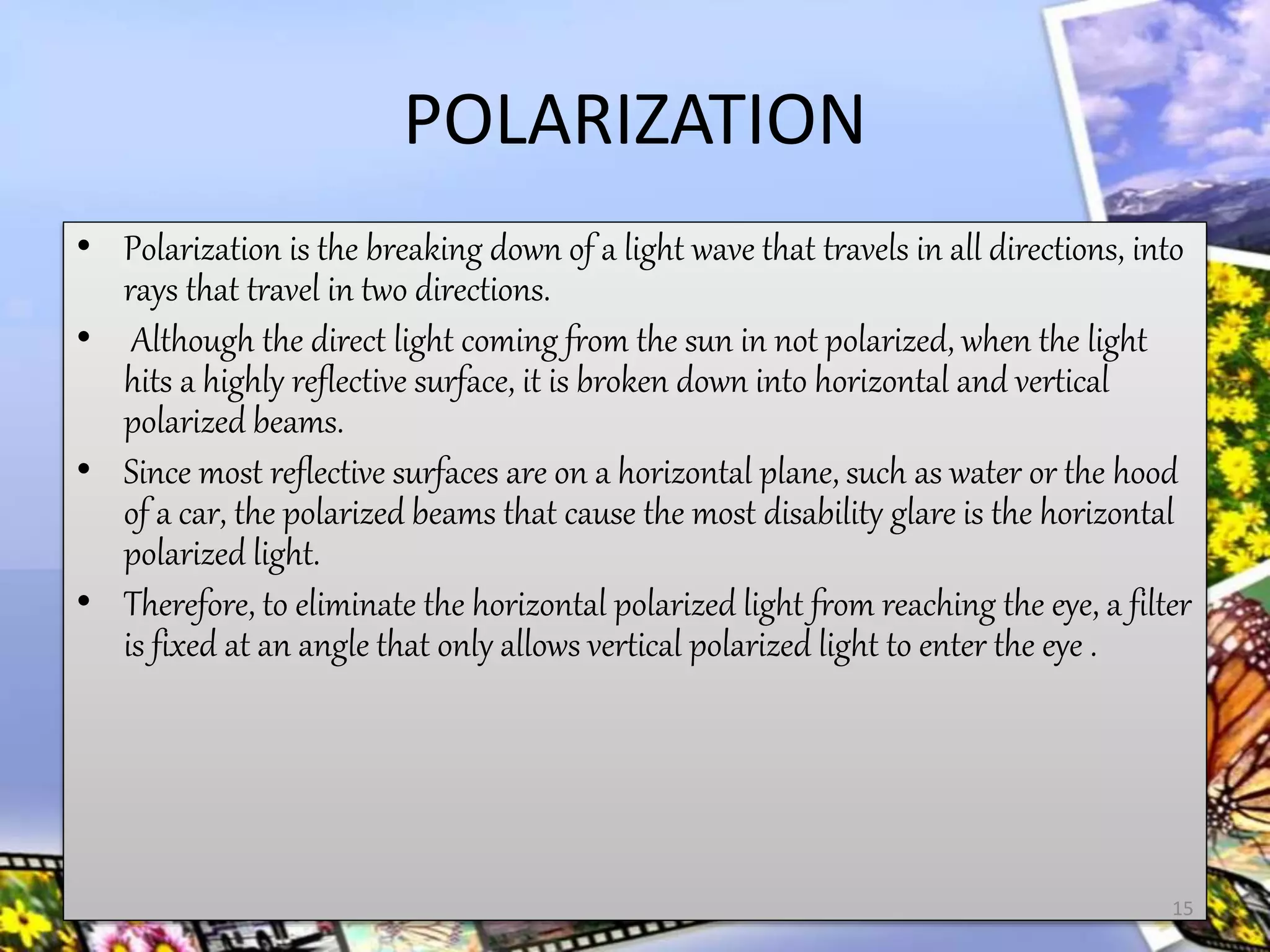 POLARIZATION
• Polarization is the breaking down of a light wave that travels in all directions, into
rays that travel in two directions.
• Although the direct light coming from the sun in not polarized, when the light
hits a highly reflective surface, it is broken down into horizontal and vertical
polarized beams.
• Since most reflective surfaces are on a horizontal plane, such as water or the hood
of a car, the polarized beams that cause the most disability glare is the horizontal
polarized light.
• Therefore, to eliminate the horizontal polarized light from reaching the eye, a filter
is fixed at an angle that only allows vertical polarized light to enter the eye .
15
 