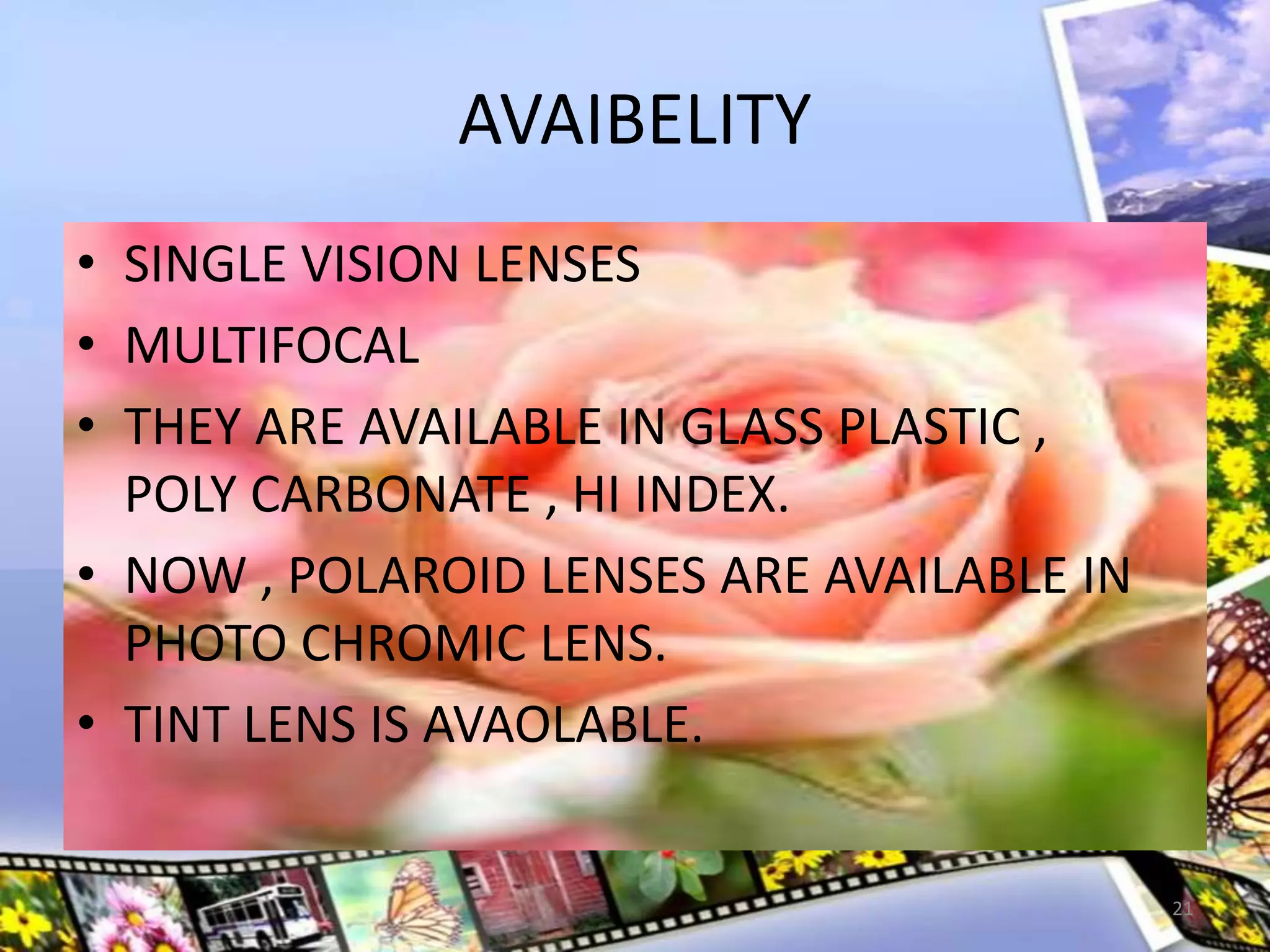 AVAIBELITY
• SINGLE VISION LENSES
• MULTIFOCAL
• THEY ARE AVAILABLE IN GLASS PLASTIC ,
POLY CARBONATE , HI INDEX.
• NOW , POLAROID LENSES ARE AVAILABLE IN
PHOTO CHROMIC LENS.
• TINT LENS IS AVAOLABLE.
21
 