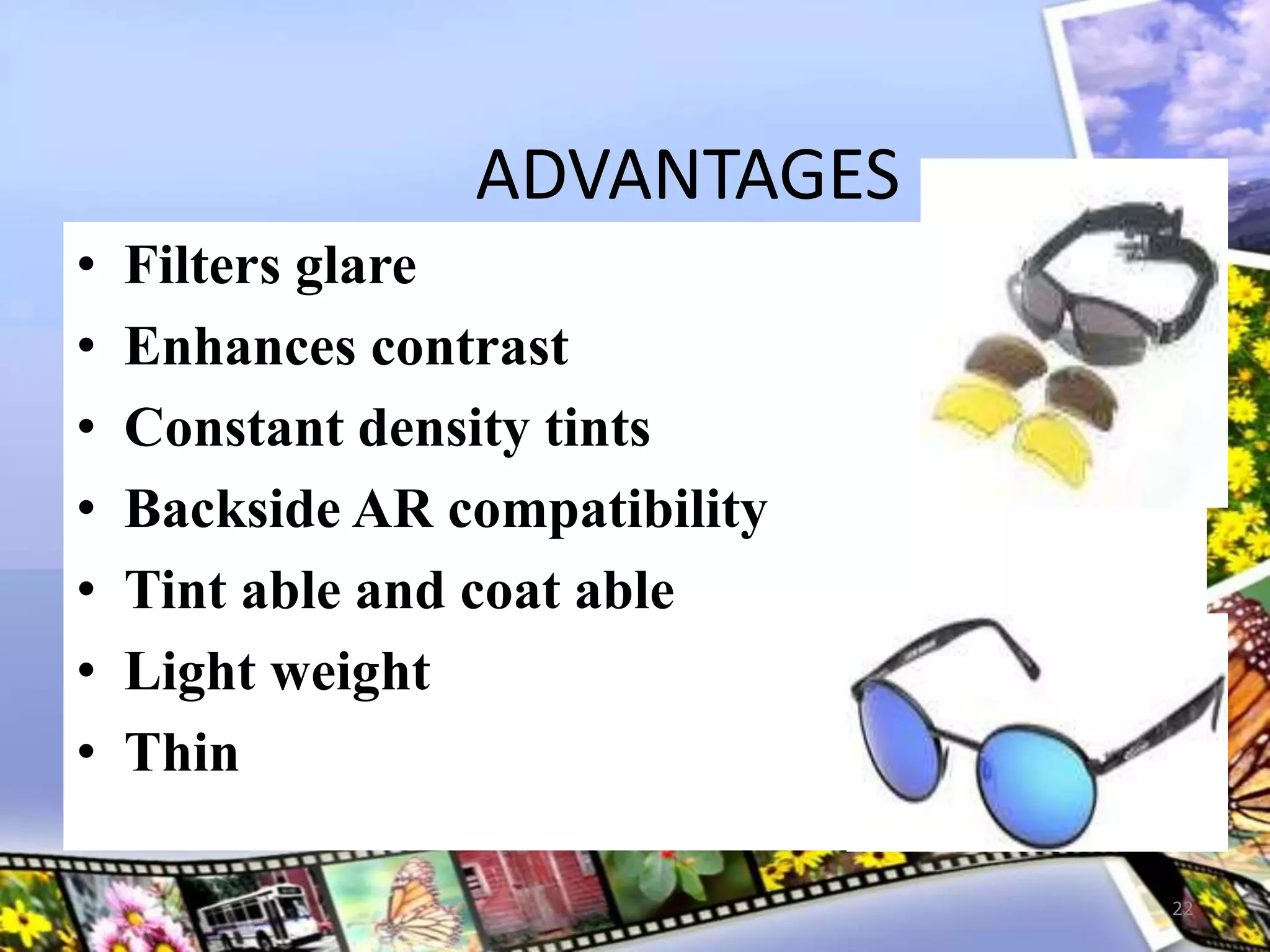ADVANTAGES
• Filters glare
• Enhances contrast
• Constant density tints
• Backside AR compatibility
• Tint able and coat able
• Light weight
• Thin
22
 