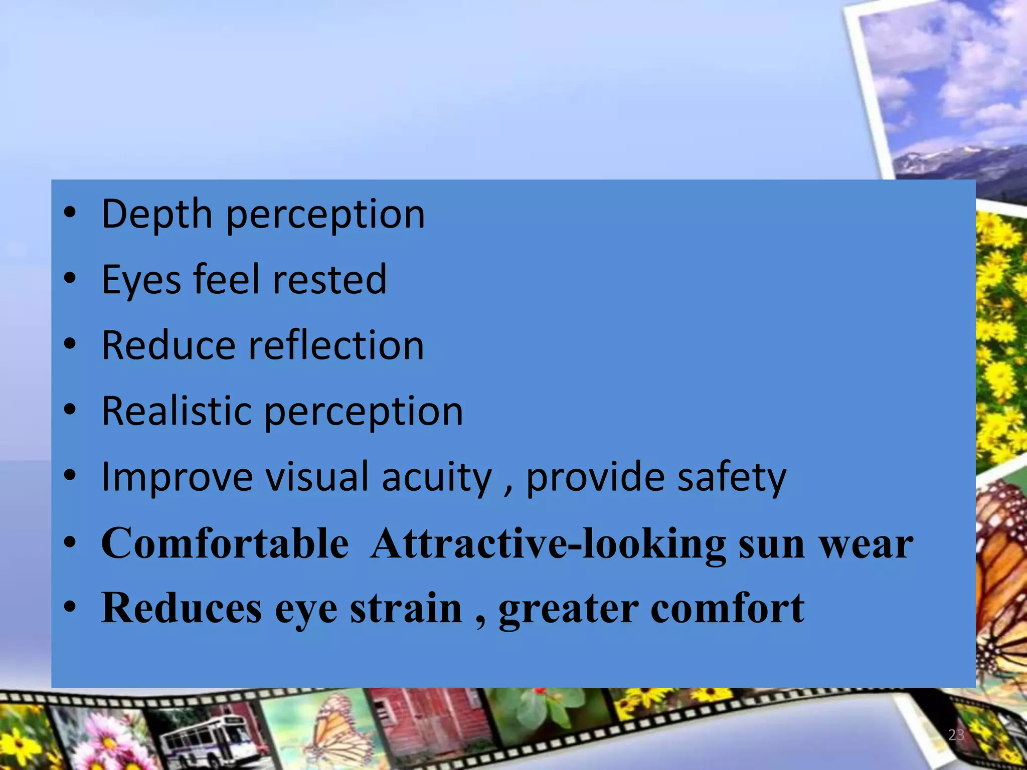 • Depth perception
• Eyes feel rested
• Reduce reflection
• Realistic perception
• Improve visual acuity , provide safety
• Comfortable Attractive-looking sun wear
• Reduces eye strain , greater comfort
23
 