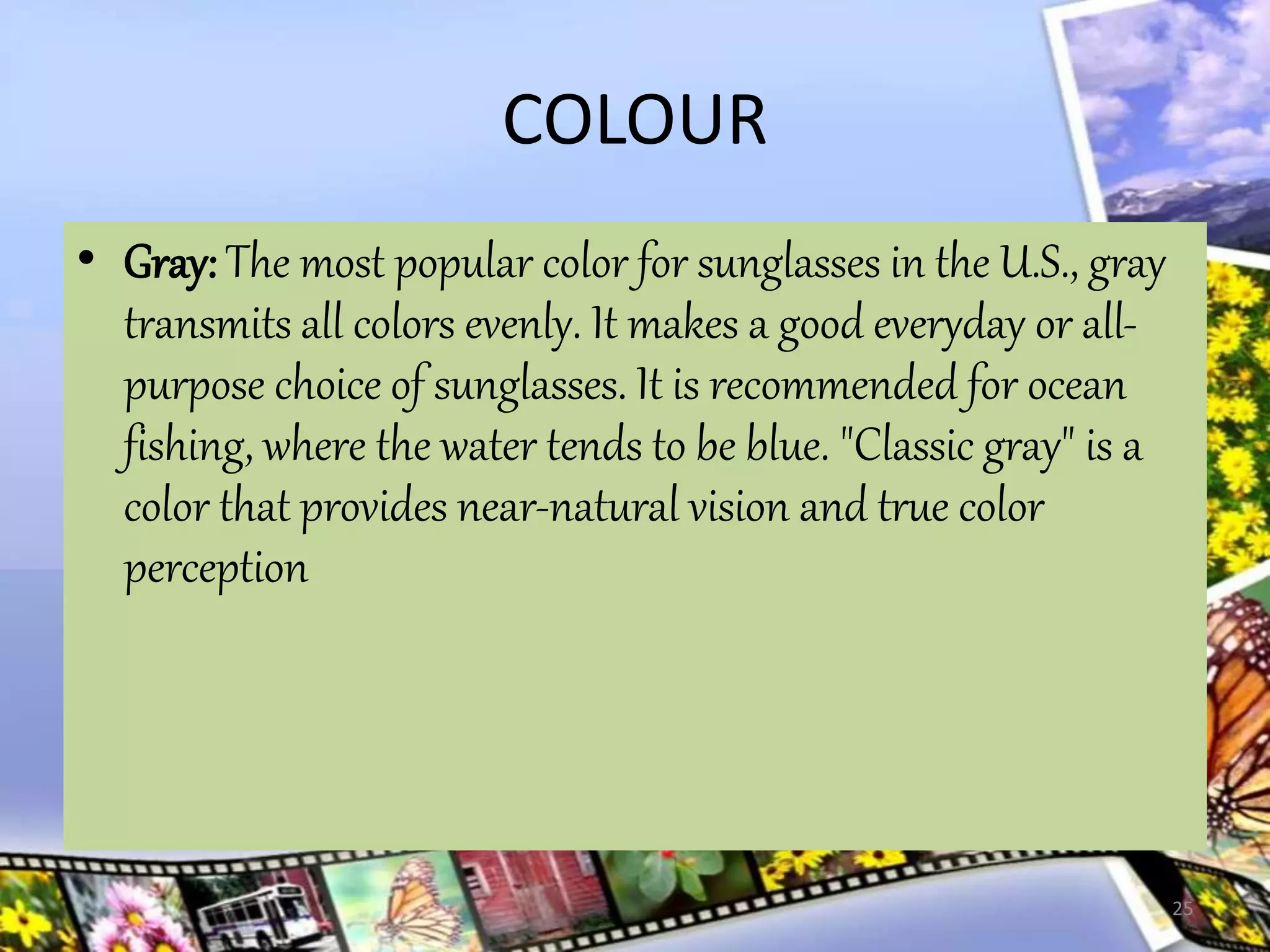 COLOUR
• Gray: The most popular color for sunglasses in the U.S., gray
transmits all colors evenly. It makes a good everyday or all-
purpose choice of sunglasses. It is recommended for ocean
fishing, where the water tends to be blue. "Classic gray" is a
color that provides near-natural vision and true color
perception
25
 
