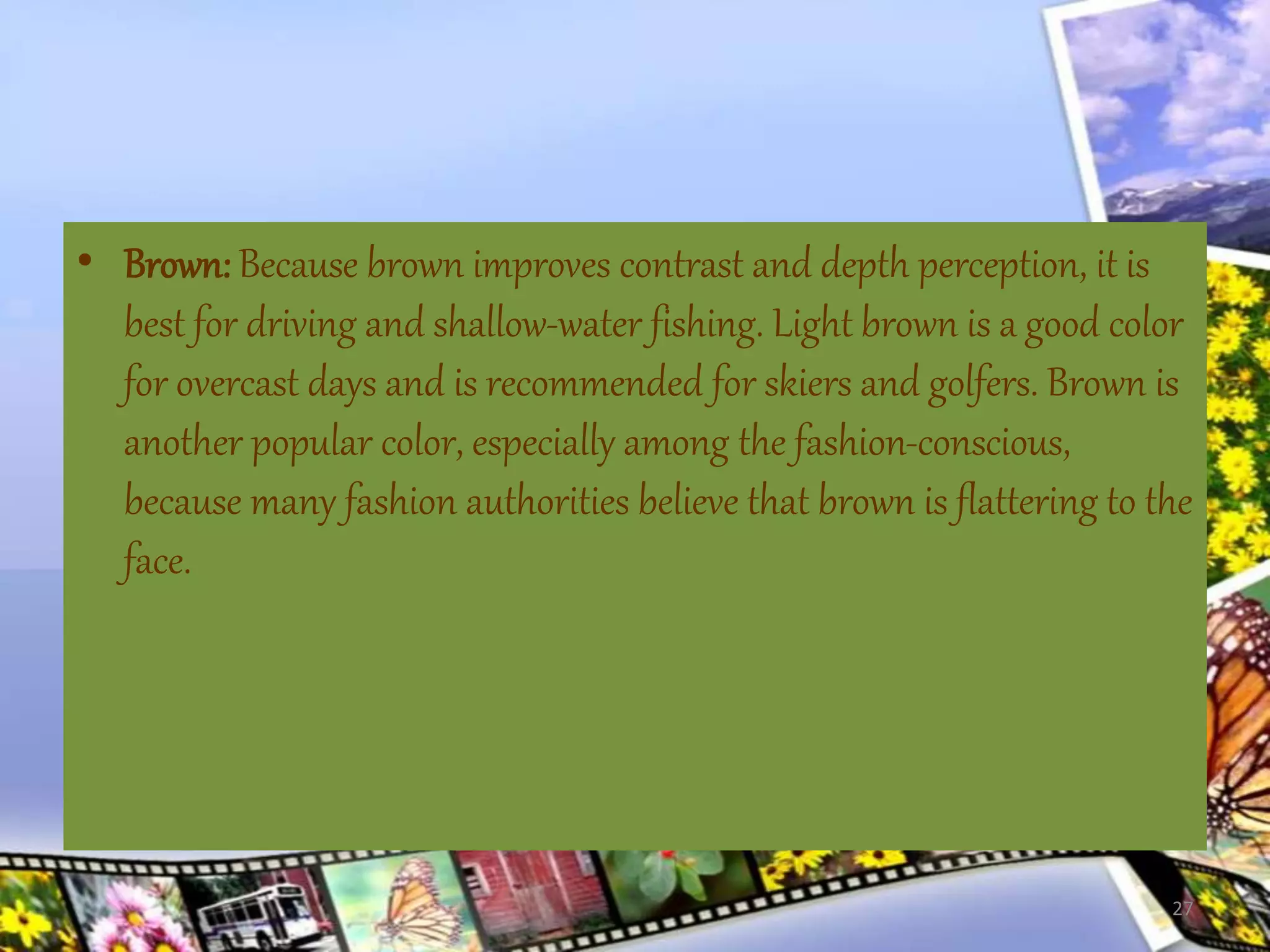 • Brown: Because brown improves contrast and depth perception, it is
best for driving and shallow-water fishing. Light brown is a good color
for overcast days and is recommended for skiers and golfers. Brown is
another popular color, especially among the fashion-conscious,
because many fashion authorities believe that brown is flattering to the
face.
27
 