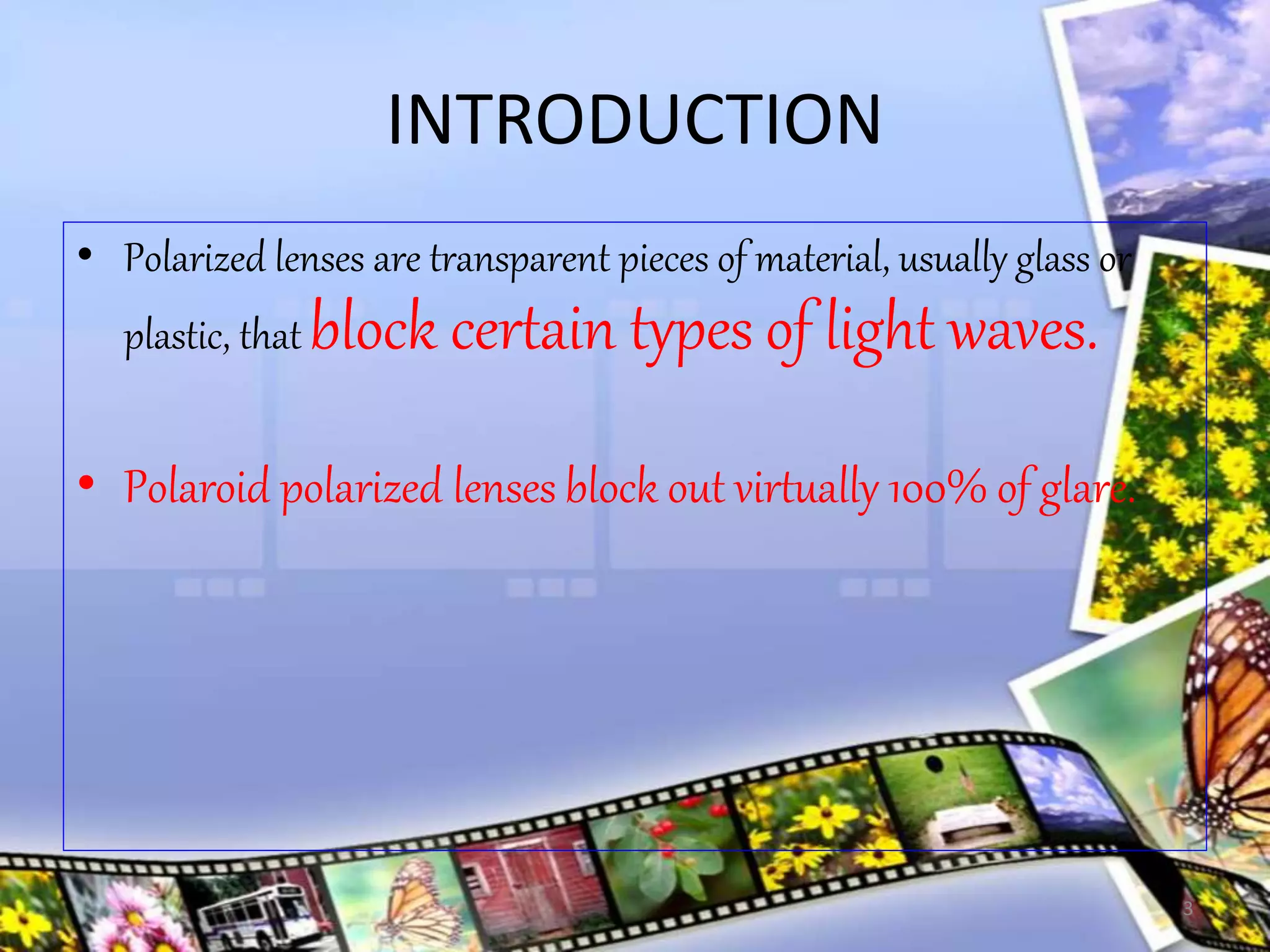 INTRODUCTION
• Polarized lenses are transparent pieces of material, usually glass or
plastic, that block certain types of light waves.
• Polaroid polarized lenses block out virtually 100% of glare.
3
 