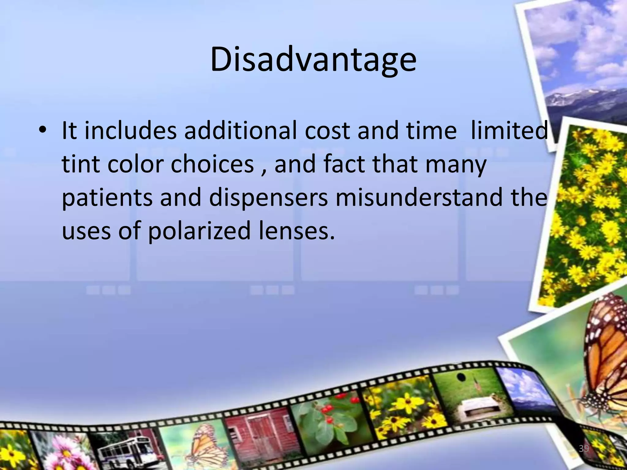 Disadvantage
• It includes additional cost and time limited
tint color choices , and fact that many
patients and dispensers misunderstand the
uses of polarized lenses.
39
 