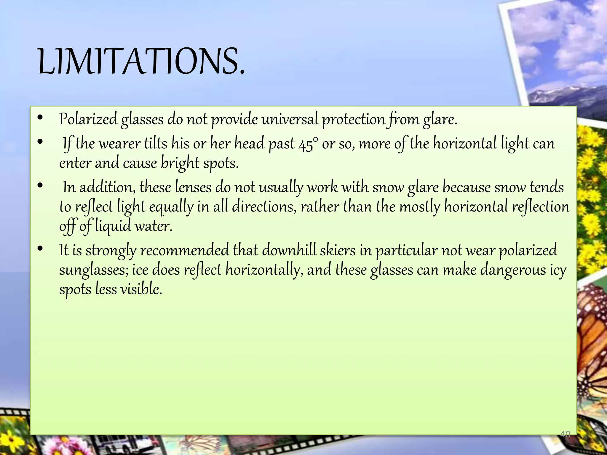 LIMITATIONS.
• Polarized glasses do not provide universal protection from glare.
• If the wearer tilts his or her head past 45° or so, more of the horizontal light can
enter and cause bright spots.
• In addition, these lenses do not usually work with snow glare because snow tends
to reflect light equally in all directions, rather than the mostly horizontal reflection
off of liquid water.
• It is strongly recommended that downhill skiers in particular not wear polarized
sunglasses; ice does reflect horizontally, and these glasses can make dangerous icy
spots less visible.
40
 