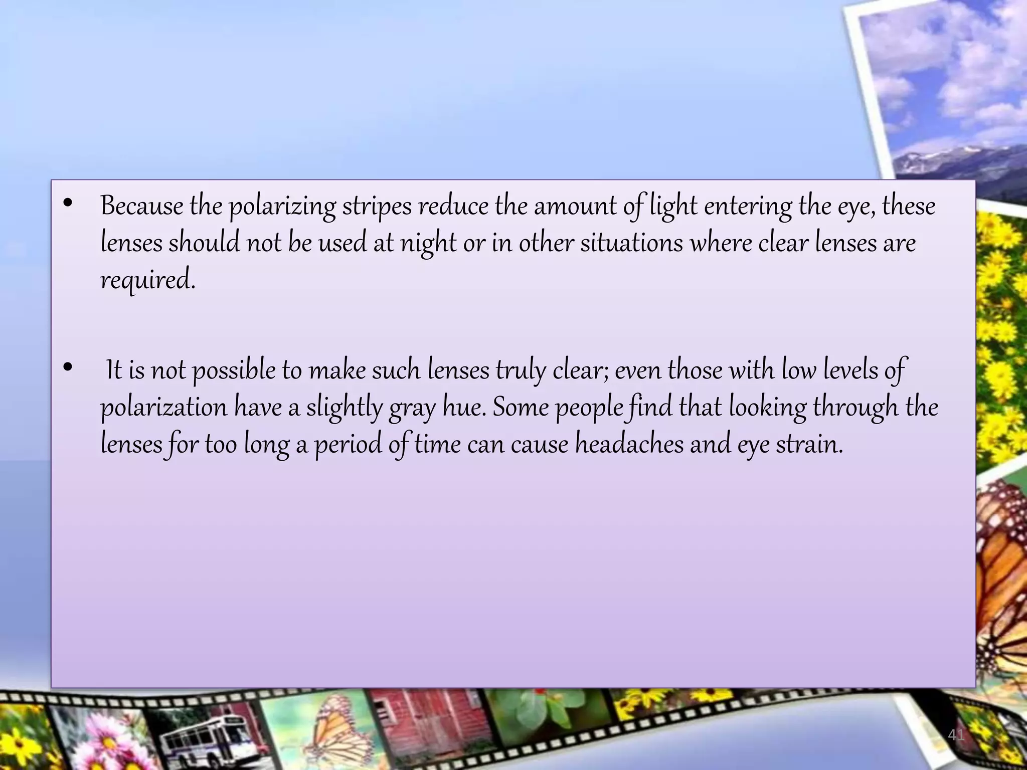 • Because the polarizing stripes reduce the amount of light entering the eye, these
lenses should not be used at night or in other situations where clear lenses are
required.
• It is not possible to make such lenses truly clear; even those with low levels of
polarization have a slightly gray hue. Some people find that looking through the
lenses for too long a period of time can cause headaches and eye strain.
41
 