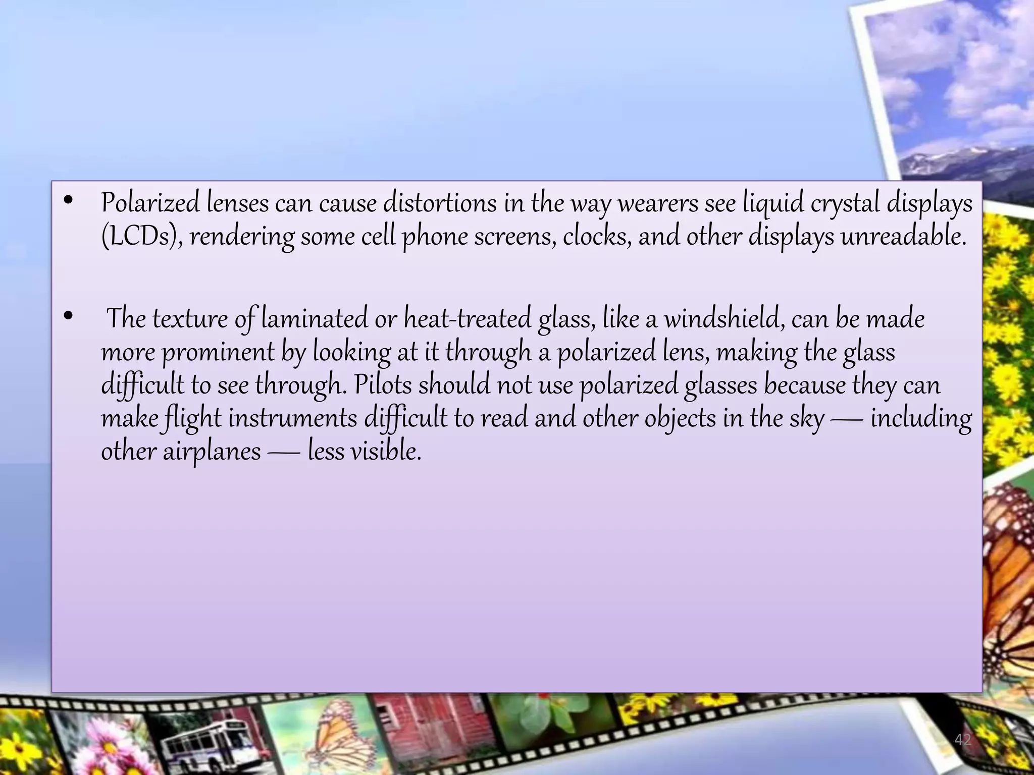 • Polarized lenses can cause distortions in the way wearers see liquid crystal displays
(LCDs), rendering some cell phone screens, clocks, and other displays unreadable.
• The texture of laminated or heat-treated glass, like a windshield, can be made
more prominent by looking at it through a polarized lens, making the glass
difficult to see through. Pilots should not use polarized glasses because they can
make flight instruments difficult to read and other objects in the sky— including
other airplanes — less visible.
42
 