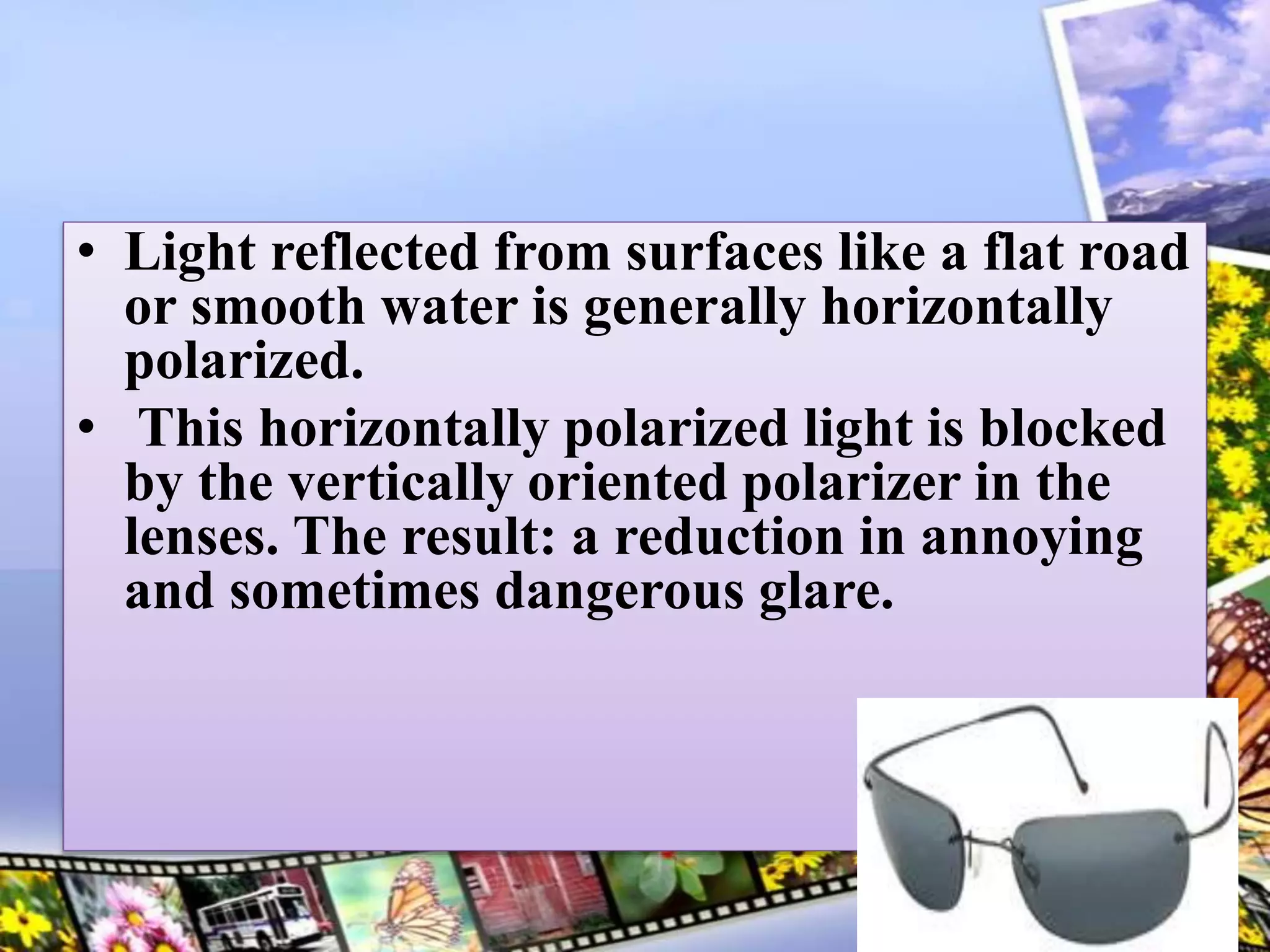 • Light reflected from surfaces like a flat road
or smooth water is generally horizontally
polarized.
• This horizontally polarized light is blocked
by the vertically oriented polarizer in the
lenses. The result: a reduction in annoying
and sometimes dangerous glare.
5
 