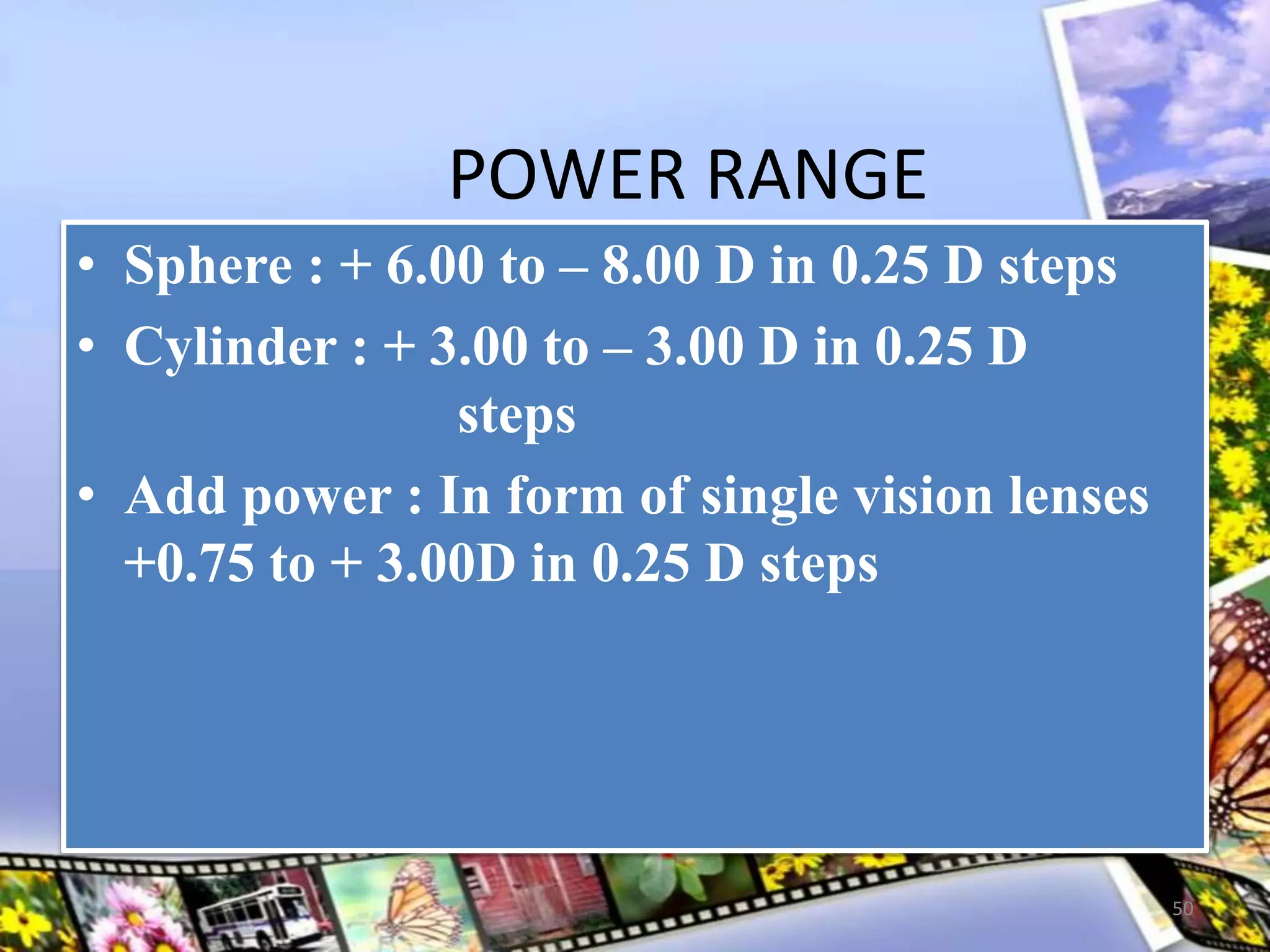 POWER RANGE
• Sphere : + 6.00 to – 8.00 D in 0.25 D steps
• Cylinder : + 3.00 to – 3.00 D in 0.25 D
steps
• Add power : In form of single vision lenses
+0.75 to + 3.00D in 0.25 D steps
50
 
