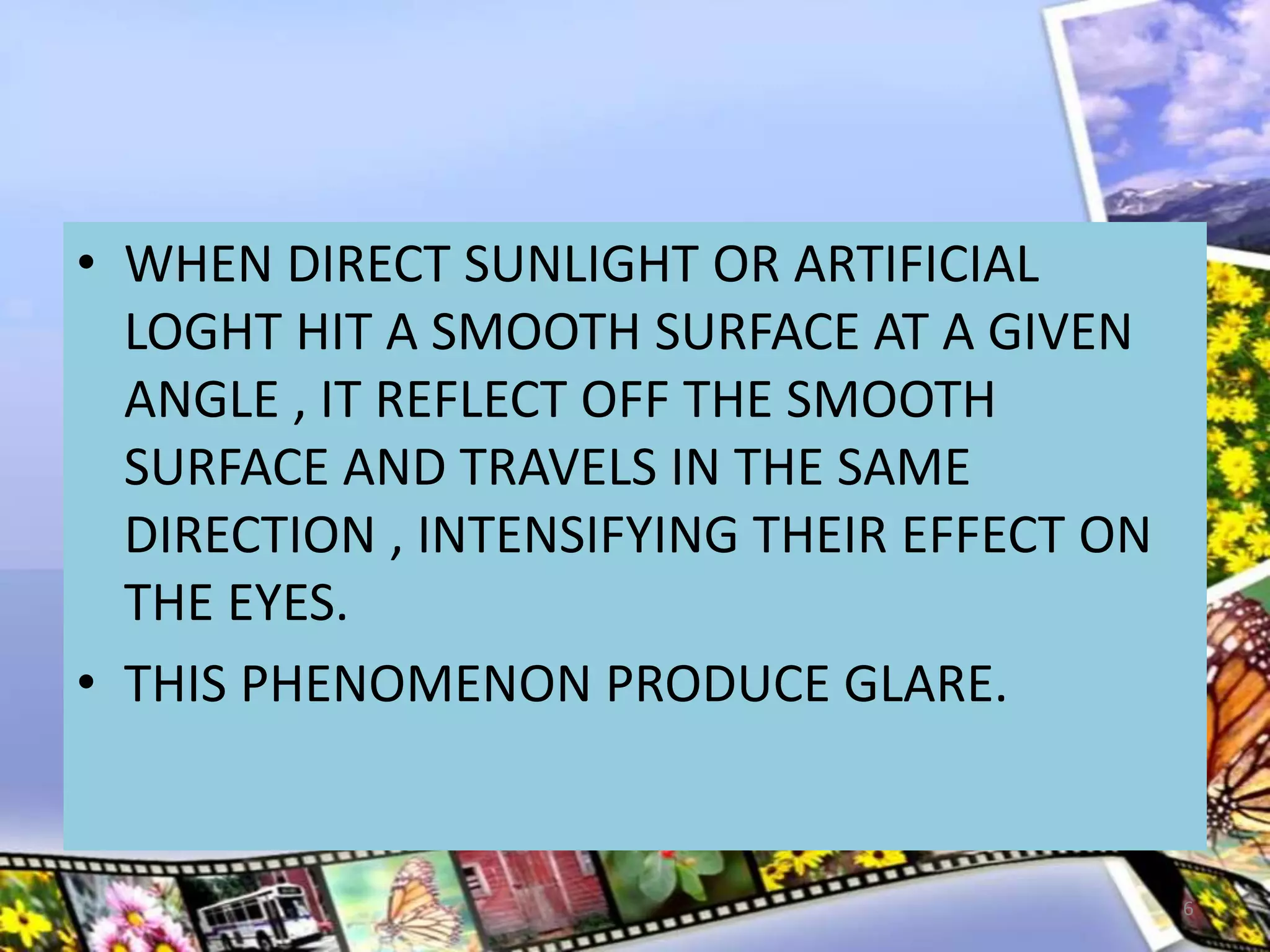 • WHEN DIRECT SUNLIGHT OR ARTIFICIAL
LOGHT HIT A SMOOTH SURFACE AT A GIVEN
ANGLE , IT REFLECT OFF THE SMOOTH
SURFACE AND TRAVELS IN THE SAME
DIRECTION , INTENSIFYING THEIR EFFECT ON
THE EYES.
• THIS PHENOMENON PRODUCE GLARE.
6
 