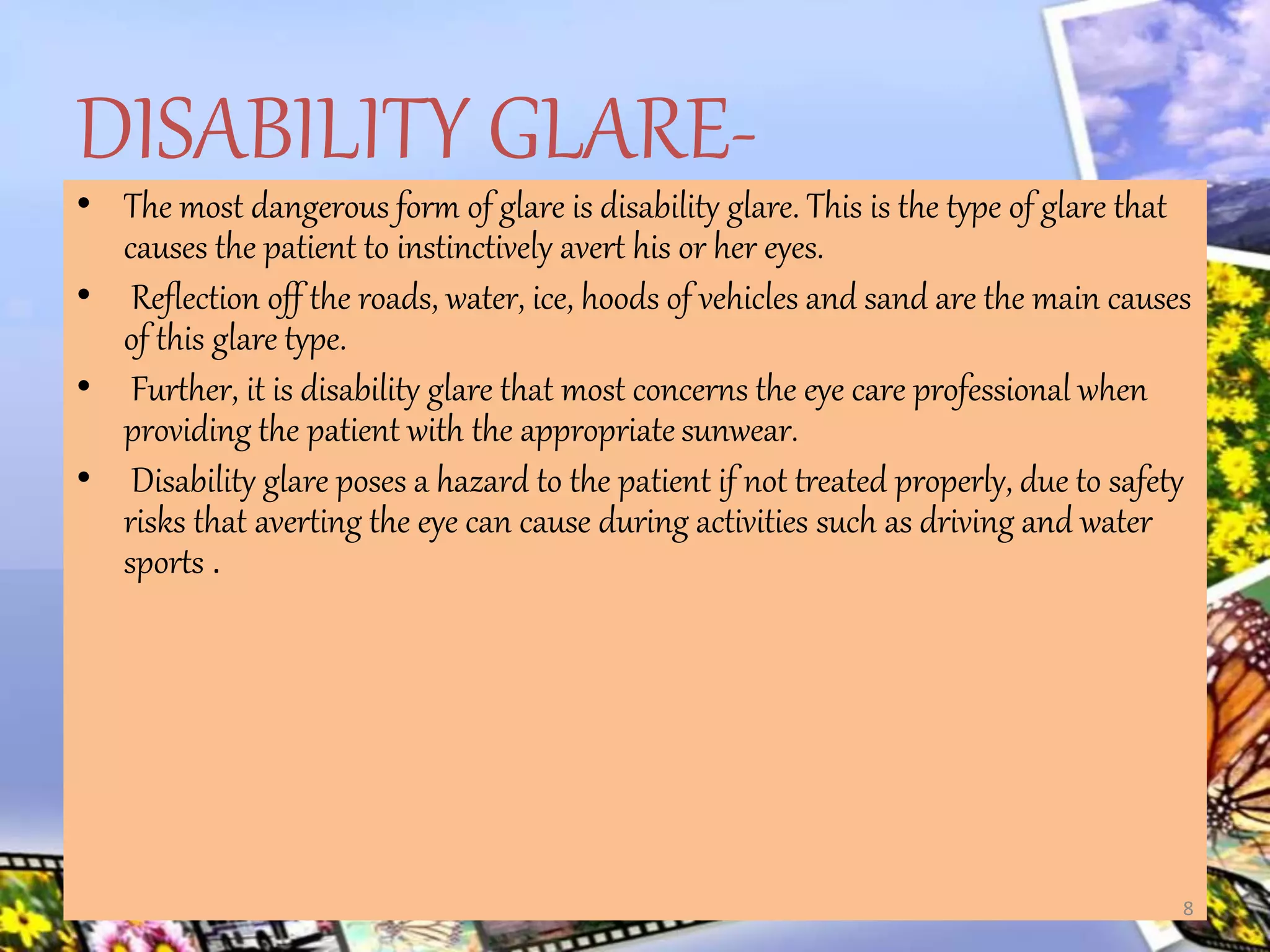 DISABILITY GLARE-
• The most dangerous form of glare is disability glare. This is the type of glare that
causes the patient to instinctively avert his or her eyes.
• Reflection off the roads, water, ice, hoods of vehicles and sand are the main causes
of this glare type.
• Further, it is disability glare that most concerns the eye care professional when
providing the patient with the appropriate sunwear.
• Disability glare poses a hazard to the patient if not treated properly, due to safety
risks that averting the eye can cause during activities such as driving and water
sports .
8
 