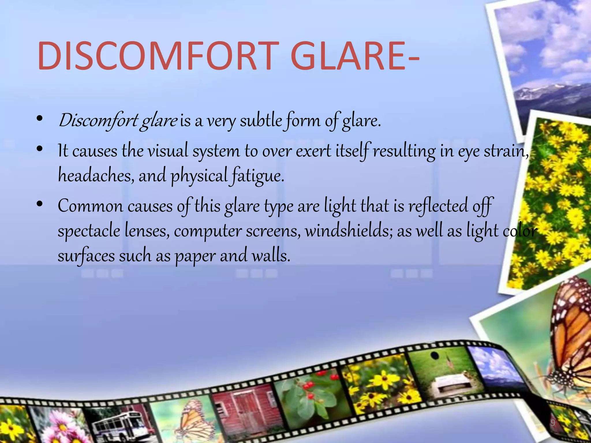 DISCOMFORT GLARE-
• Discomfort glare is a very subtle form of glare.
• It causes the visual system to over exert itself resulting in eye strain,
headaches, and physical fatigue.
• Common causes of this glare type are light that is reflected off
spectacle lenses, computer screens, windshields; as well as light color
surfaces such as paper and walls.
9
 