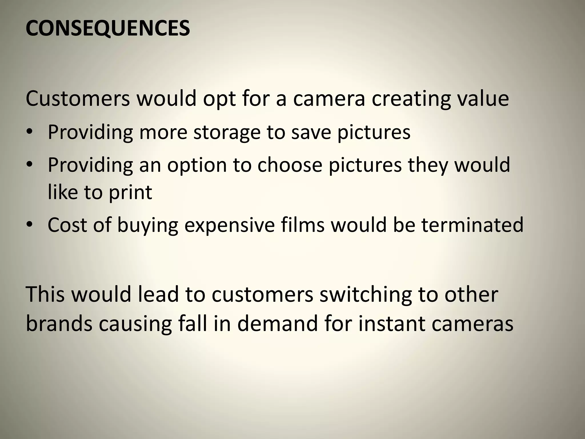 CONSEQUENCES
Customers would opt for a camera creating value
• Providing more storage to save pictures
• Providing an option to choose pictures they would
like to print
• Cost of buying expensive films would be terminated
This would lead to customers switching to other
brands causing fall in demand for instant cameras
 