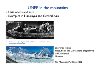 UNEP in the mountains
- Data needs and gaps
- Examples in Himalayas and Central Asia




                                     Lawrence Hislop
                                     Head, Polar and Cryosphere programme
                                     GRID-Arendal
                                     Norway

                                     Rio Mountain Pavillion, 2012
 